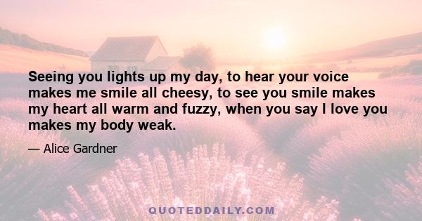 Seeing you lights up my day, to hear your voice makes me smile all cheesy, to see you smile makes my heart all warm and fuzzy, when you say I love you makes my body weak.