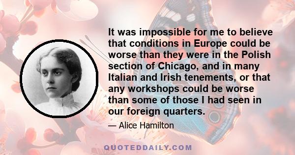 It was impossible for me to believe that conditions in Europe could be worse than they were in the Polish section of Chicago, and in many Italian and Irish tenements, or that any workshops could be worse than some of