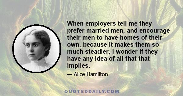 When employers tell me they prefer married men, and encourage their men to have homes of their own, because it makes them so much steadier, I wonder if they have any idea of all that that implies.