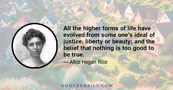 All the higher forms of life have evolved from some one's ideal of justice, liberty or beauty; and the belief that nothing is too good to be true.