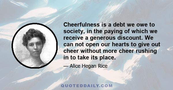 Cheerfulness is a debt we owe to society, in the paying of which we receive a generous discount. We can not open our hearts to give out cheer without more cheer rushing in to take its place.