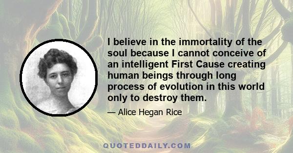 I believe in the immortality of the soul because I cannot conceive of an intelligent First Cause creating human beings through long process of evolution in this world only to destroy them.