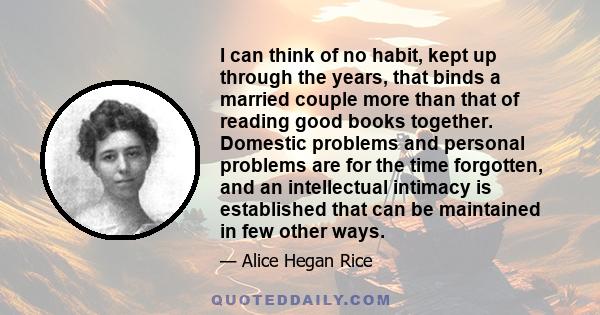 I can think of no habit, kept up through the years, that binds a married couple more than that of reading good books together. Domestic problems and personal problems are for the time forgotten, and an intellectual