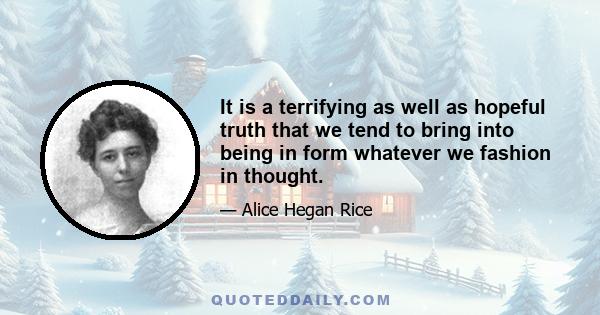 It is a terrifying as well as hopeful truth that we tend to bring into being in form whatever we fashion in thought.