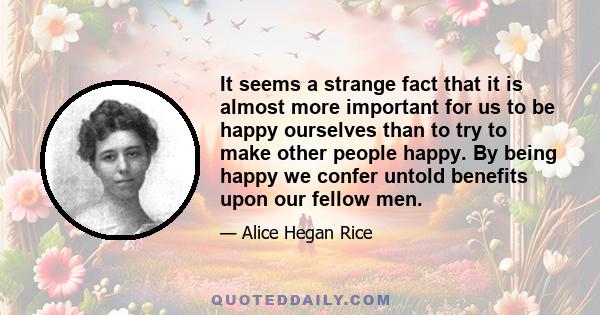 It seems a strange fact that it is almost more important for us to be happy ourselves than to try to make other people happy. By being happy we confer untold benefits upon our fellow men.