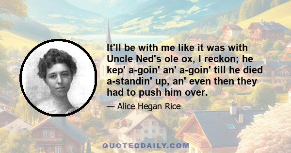 It'll be with me like it was with Uncle Ned's ole ox, I reckon; he kep' a-goin' an' a-goin' till he died a-standin' up, an' even then they had to push him over.