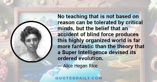 No teaching that is not based on reason can be tolerated by critical minds, but the belief that an accident of blind force produces this highly organized world is far more fantastic than the theory that a Super