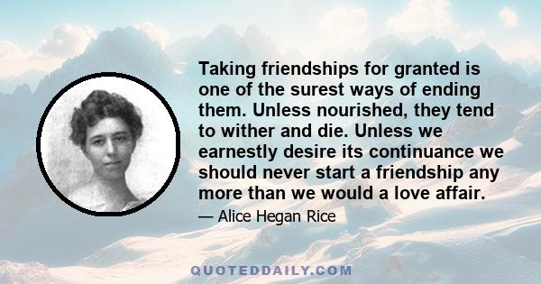 Taking friendships for granted is one of the surest ways of ending them. Unless nourished, they tend to wither and die. Unless we earnestly desire its continuance we should never start a friendship any more than we