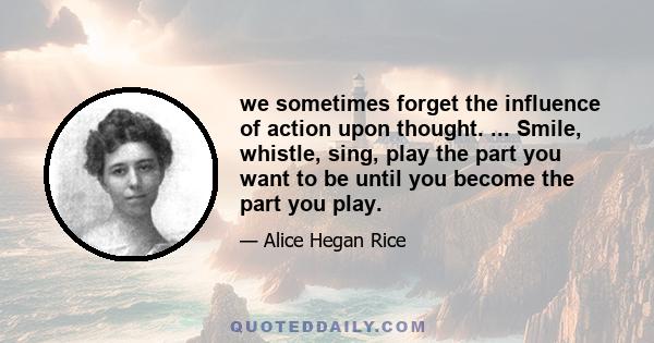 we sometimes forget the influence of action upon thought. ... Smile, whistle, sing, play the part you want to be until you become the part you play.