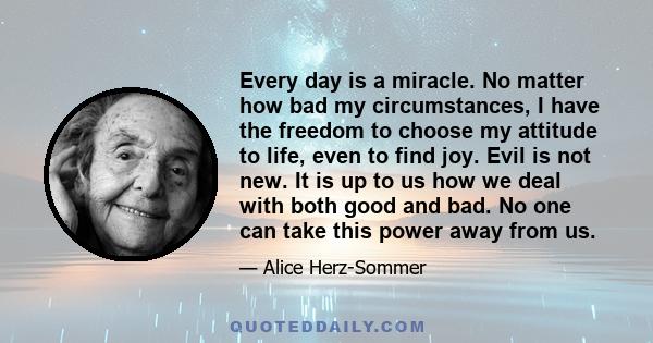 Every day is a miracle. No matter how bad my circumstances, I have the freedom to choose my attitude to life, even to find joy. Evil is not new. It is up to us how we deal with both good and bad. No one can take this