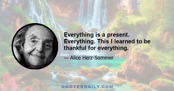 Everything is a present. Everything. This I learned to be thankful for everything.