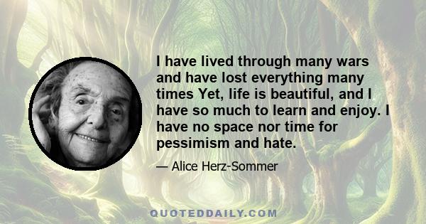 I have lived through many wars and have lost everything many times Yet, life is beautiful, and I have so much to learn and enjoy. I have no space nor time for pessimism and hate.