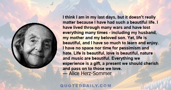 I think I am in my last days, but it doesn't really matter because I have had such a beautiful life. I have lived through many wars and have lost everything many times - including my husband, my mother and my beloved