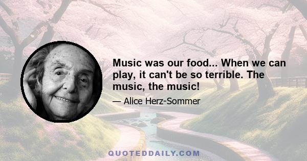 Music was our food... When we can play, it can't be so terrible. The music, the music!