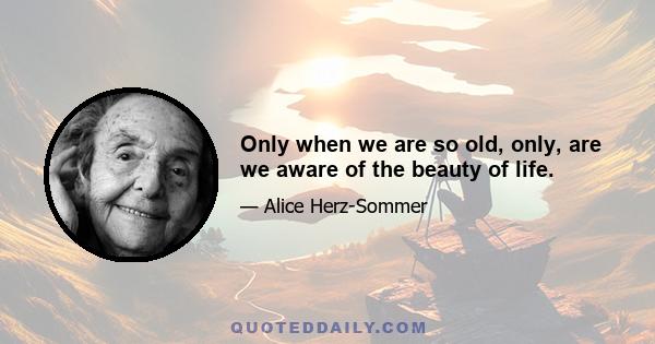 Only when we are so old, only, are we aware of the beauty of life.