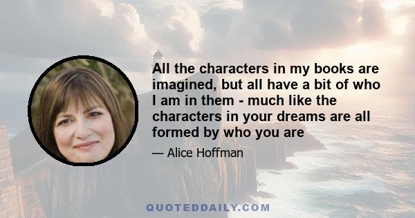 All the characters in my books are imagined, but all have a bit of who I am in them - much like the characters in your dreams are all formed by who you are