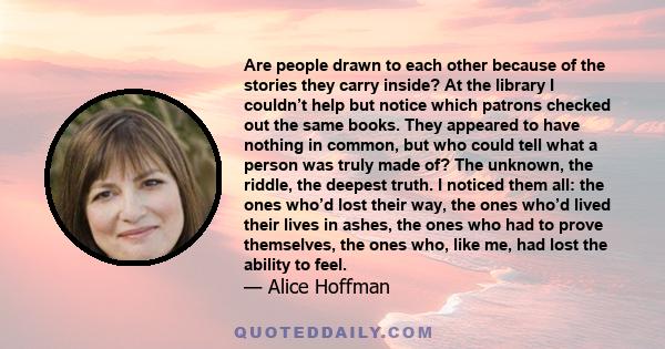 Are people drawn to each other because of the stories they carry inside? At the library I couldn’t help but notice which patrons checked out the same books. They appeared to have nothing in common, but who could tell