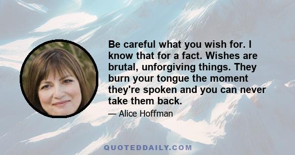 Be careful what you wish for. I know that for a fact. Wishes are brutal, unforgiving things. They burn your tongue the moment they're spoken and you can never take them back.