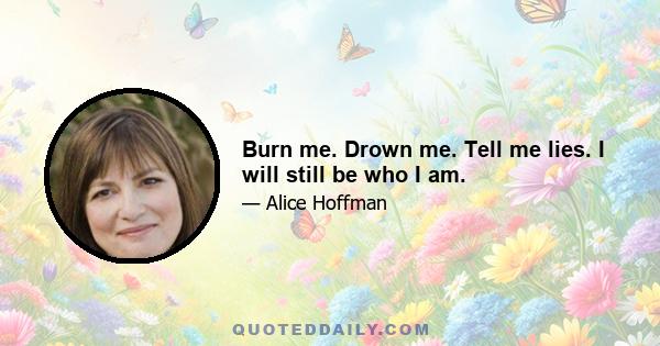 Burn me. Drown me. Tell me lies. I will still be who I am.