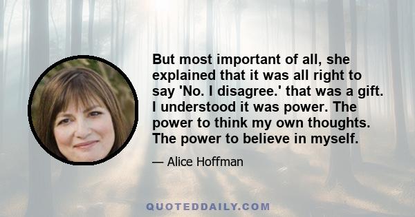 But most important of all, she explained that it was all right to say 'No. I disagree.' that was a gift. I understood it was power. The power to think my own thoughts. The power to believe in myself.