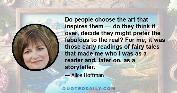 Do people choose the art that inspires them — do they think it over, decide they might prefer the fabulous to the real? For me, it was those early readings of fairy tales that made me who I was as a reader and, later