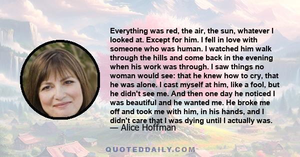 Everything was red, the air, the sun, whatever I looked at. Except for him. I fell in love with someone who was human. I watched him walk through the hills and come back in the evening when his work was through. I saw