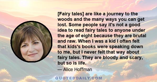 [Fairy tales] are like a journey to the woods and the many ways you can get lost. Some people say it's not a good idea to read fairy tales to anyone under the age of eight because they are brutal and raw. When I was a