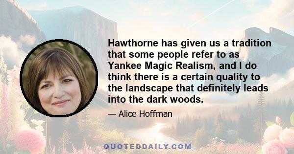 Hawthorne has given us a tradition that some people refer to as Yankee Magic Realism, and I do think there is a certain quality to the landscape that definitely leads into the dark woods.