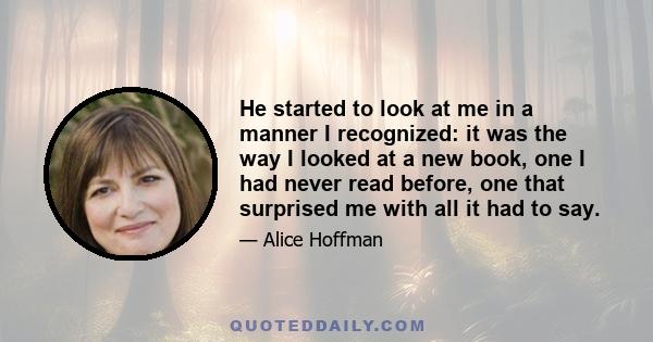 He started to look at me in a manner I recognized: it was the way I looked at a new book, one I had never read before, one that surprised me with all it had to say.