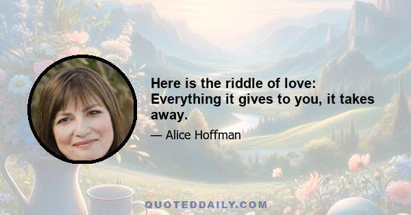 Here is the riddle of love: Everything it gives to you, it takes away.