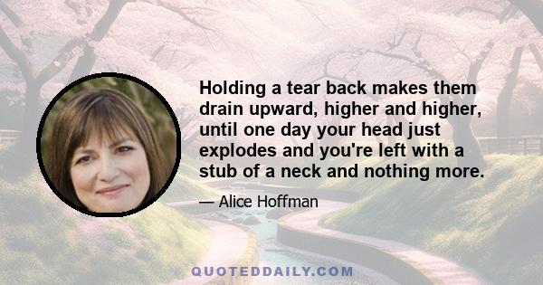 Holding a tear back makes them drain upward, higher and higher, until one day your head just explodes and you're left with a stub of a neck and nothing more.