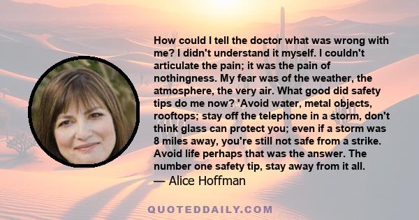 How could I tell the doctor what was wrong with me? I didn't understand it myself. I couldn't articulate the pain; it was the pain of nothingness. My fear was of the weather, the atmosphere, the very air. What good did