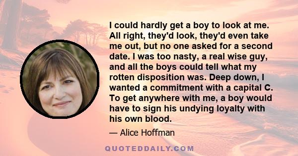 I could hardly get a boy to look at me. All right, they'd look, they'd even take me out, but no one asked for a second date. I was too nasty, a real wise guy, and all the boys could tell what my rotten disposition was.