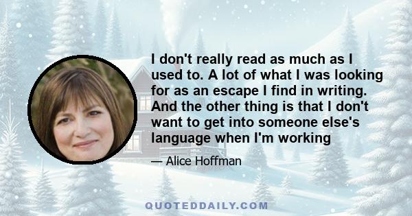 I don't really read as much as I used to. A lot of what I was looking for as an escape I find in writing. And the other thing is that I don't want to get into someone else's language when I'm working