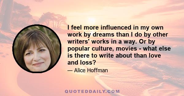 I feel more influenced in my own work by dreams than I do by other writers' works in a way. Or by popular culture, movies - what else is there to write about than love and loss?