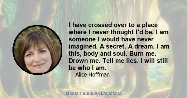 I have crossed over to a place where I never thought I’d be. I am someone I would have never imagined. A secret. A dream. I am this, body and soul. Burn me. Drown me. Tell me lies. I will still be who I am.