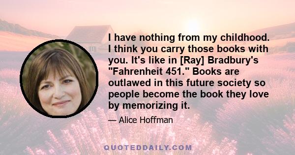 I have nothing from my childhood. I think you carry those books with you. It's like in [Ray] Bradbury's Fahrenheit 451. Books are outlawed in this future society so people become the book they love by memorizing it.