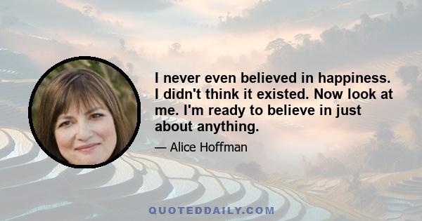 I never even believed in happiness. I didn't think it existed. Now look at me. I'm ready to believe in just about anything.