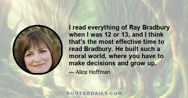 I read everything of Ray Bradbury when I was 12 or 13, and I think that's the most effective time to read Bradbury. He built such a moral world, where you have to make decisions and grow up.