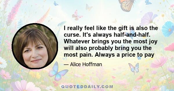 I really feel like the gift is also the curse. It's always half-and-half. Whatever brings you the most joy will also probably bring you the most pain. Always a price to pay