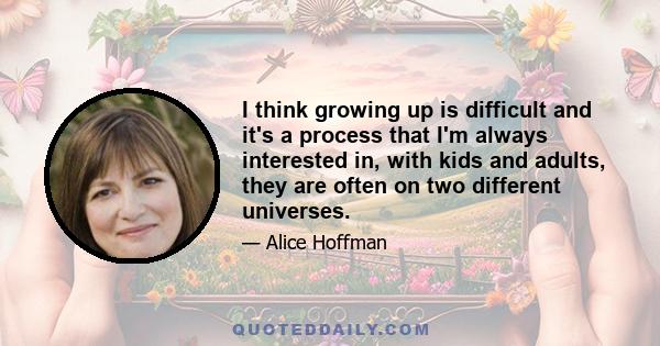 I think growing up is difficult and it's a process that I'm always interested in, with kids and adults, they are often on two different universes.