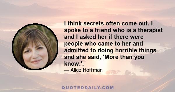 I think secrets often come out. I spoke to a friend who is a therapist and I asked her if there were people who came to her and admitted to doing horrible things and she said, 'More than you know.'.