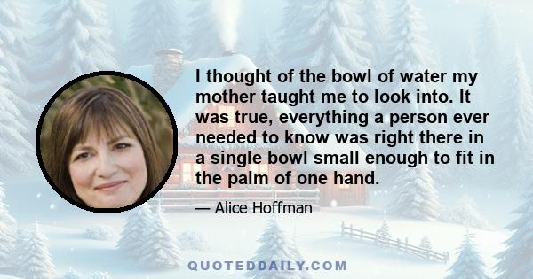 I thought of the bowl of water my mother taught me to look into. It was true, everything a person ever needed to know was right there in a single bowl small enough to fit in the palm of one hand.