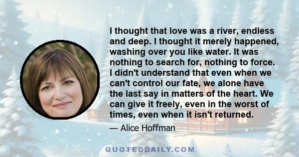 I thought that love was a river, endless and deep. I thought it merely happened, washing over you like water. It was nothing to search for, nothing to force. I didn't understand that even when we can't control our fate, 