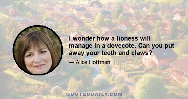 I wonder how a lioness will manage in a dovecote. Can you put away your teeth and claws?