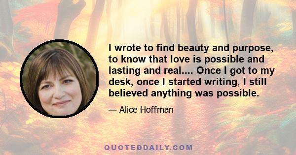 I wrote to find beauty and purpose, to know that love is possible and lasting and real.... Once I got to my desk, once I started writing, I still believed anything was possible.