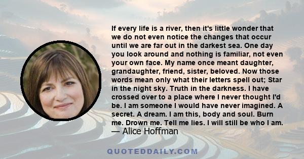 If every life is a river, then it's little wonder that we do not even notice the changes that occur until we are far out in the darkest sea. One day you look around and nothing is familiar, not even your own face. My