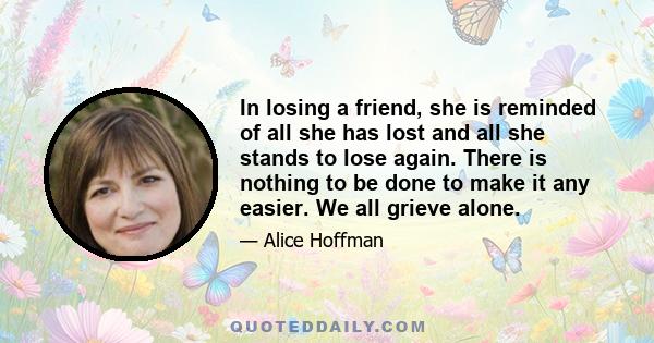 In losing a friend, she is reminded of all she has lost and all she stands to lose again. There is nothing to be done to make it any easier. We all grieve alone.