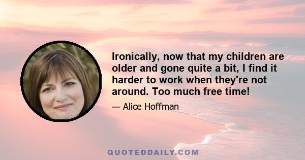 Ironically, now that my children are older and gone quite a bit, I find it harder to work when they're not around. Too much free time!