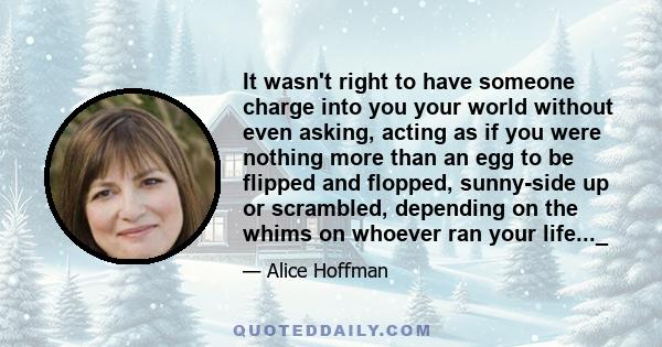 It wasn't right to have someone charge into you your world without even asking, acting as if you were nothing more than an egg to be flipped and flopped, sunny-side up or scrambled, depending on the whims on whoever ran 